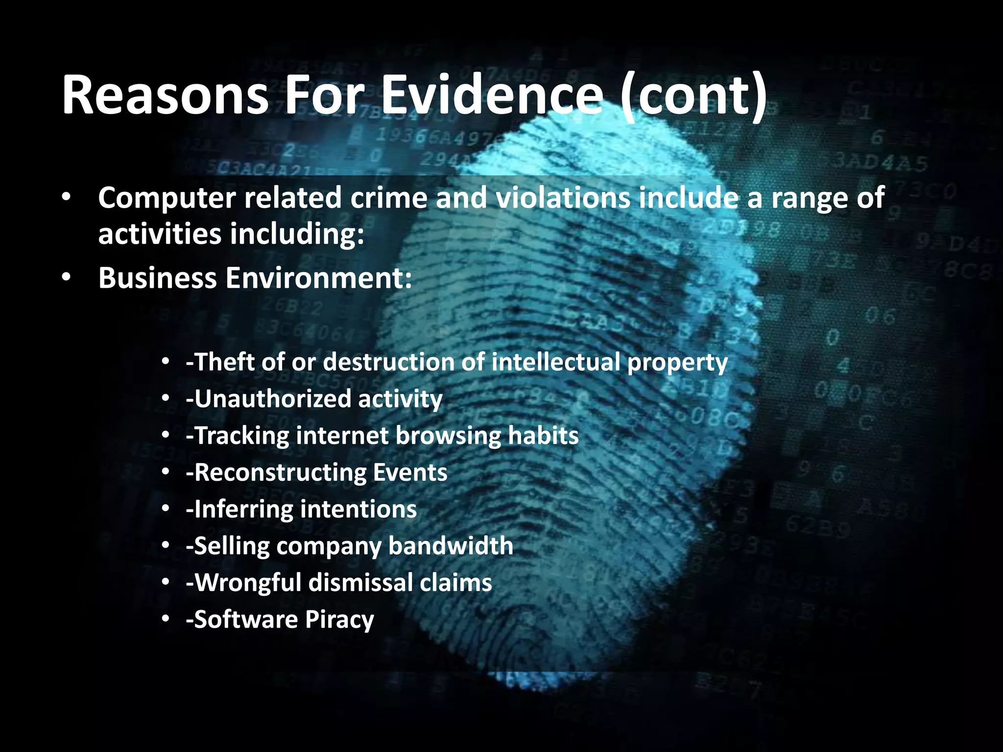 • Computer related crime and violations include a range of
activities including:
• Business Environment:
• -Theft of or destruction of intellectual property
• -Unauthorized activity
• -Tracking internet browsing habits
• -Reconstructing Events
• -Inferring intentions
• -Selling company bandwidth
• -Wrongful dismissal claims
• -Software Piracy
Reasons For Evidence (cont)
 
