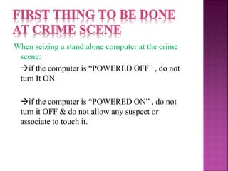 When seizing a stand alone computer at the crime
scene:
if the computer is “POWERED OFF” , do not
turn It ON.
if the computer is “POWERED ON” , do not
turn it OFF & do not allow any suspect or
associate to touch it.
 
