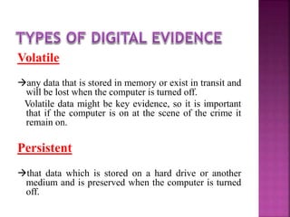 Volatile
any data that is stored in memory or exist in transit and
will be lost when the computer is turned off.
Volatile data might be key evidence, so it is important
that if the computer is on at the scene of the crime it
remain on.
Persistent
that data which is stored on a hard drive or another
medium and is preserved when the computer is turned
off.
 