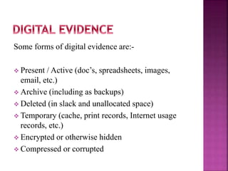 Some forms of digital evidence are:-
 Present / Active (doc’s, spreadsheets, images,
email, etc.)
 Archive (including as backups)
 Deleted (in slack and unallocated space)
 Temporary (cache, print records, Internet usage
records, etc.)
 Encrypted or otherwise hidden
 Compressed or corrupted
 