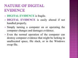  DIGITAL EVIDENCE is fragile.
 DIGITAL EVIDENCE is easily altered if not
handled properly.
 Simply turning a computer on or operating the
computer changes and damages evidence.
 Even the normal operation of the computer can
destroy computer evidence that might be lurking in
unallocated space, file slack, or in the Windows
swap file.
 