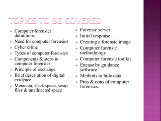  Computer forensics
definitions
 Need for computer forensics
 Cyber crime
 Types of computer forensics
 Components & steps in
computer forensics
 Principle of exchange
 Brief description of digital
evidence
 Metadata, slack space, swap
files & unalloacted space
 Forensic server
 Initial response
 Creating a forensic image
 Computer forensic
methodology
 Computer forensic toolkit
 Encase by guidance
software
 Methods to hide data
 Pros & cons of computer
forensics.
 