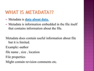  Metadata is data about data.
 Metadata is information embedded in the file itself
that contains information about the file.
Metadata does contain useful information about file
but it is limited.
Example:-author
file name , size , location
File properties
Might contain revision comments etc.
 
