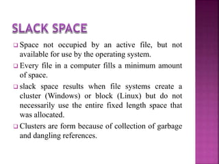  Space not occupied by an active file, but not
available for use by the operating system.
 Every file in a computer fills a minimum amount
of space.
 slack space results when file systems create a
cluster (Windows) or block (Linux) but do not
necessarily use the entire fixed length space that
was allocated.
 Clusters are form because of collection of garbage
and dangling references.
 
