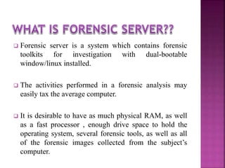  Forensic server is a system which contains forensic
toolkits for investigation with dual-bootable
window/linux installed.
 The activities performed in a forensic analysis may
easily tax the average computer.
 It is desirable to have as much physical RAM, as well
as a fast processor , enough drive space to hold the
operating system, several forensic tools, as well as all
of the forensic images collected from the subject’s
computer.
 