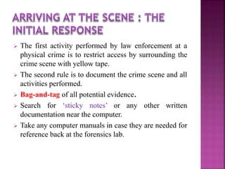  The first activity performed by law enforcement at a
physical crime is to restrict access by surrounding the
crime scene with yellow tape.
 The second rule is to document the crime scene and all
activities performed.
 Bag-and-tag of all potential evidence.
 Search for ‘sticky notes’ or any other written
documentation near the computer.
 Take any computer manuals in case they are needed for
reference back at the forensics lab.
 