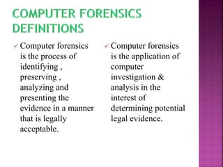  Computer forensics
is the process of
identifying ,
preserving ,
analyzing and
presenting the
evidence in a manner
that is legally
acceptable.
 Computer forensics
is the application of
computer
investigation &
analysis in the
interest of
determining potential
legal evidence.
 