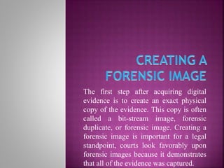The first step after acquiring digital
evidence is to create an exact physical
copy of the evidence. This copy is often
called a bit-stream image, forensic
duplicate, or forensic image. Creating a
forensic image is important for a legal
standpoint, courts look favorably upon
forensic images because it demonstrates
that all of the evidence was captured.
 