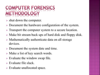  shut down the computer.
 Document the hardware configuration of the system.
 Transport the computer system to a secure location.
 Make bit stream back ups of hard disk and floppy disk.
 Mathematically authenticate data on all storage
devices.
 Document the system date and time.
 Make a list of key search words.
 Evaluate the window swap file.
 Evaluate file slack.
 Evaluate unallocated space.
 