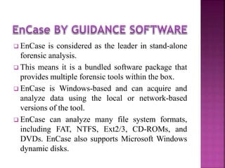  EnCase is considered as the leader in stand-alone
forensic analysis.
 This means it is a bundled software package that
provides multiple forensic tools within the box.
 EnCase is Windows-based and can acquire and
analyze data using the local or network-based
versions of the tool.
 EnCase can analyze many file system formats,
including FAT, NTFS, Ext2/3, CD-ROMs, and
DVDs. EnCase also supports Microsoft Windows
dynamic disks.
 