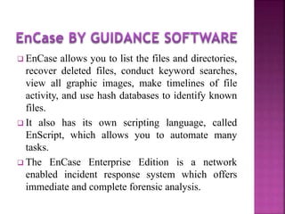  EnCase allows you to list the files and directories,
recover deleted files, conduct keyword searches,
view all graphic images, make timelines of file
activity, and use hash databases to identify known
files.
 It also has its own scripting language, called
EnScript, which allows you to automate many
tasks.
 The EnCase Enterprise Edition is a network
enabled incident response system which offers
immediate and complete forensic analysis.
 