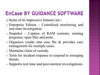  Some of its impressive features are:-
 Enterprise Edition – Centralized monitoring and
real-time investigation.
 Snapshot – Capture of RAM contents, running
programs, open files and ports.
 Organizes results into case file & provides case
management for multiple cases.
 Maintains chain of custody.
 Tools for incident response to respond to emerging
threats.
 Supports real-time and post-mortem investigations.
 