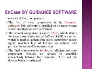 It consists of three components:
 The first of these components is the Examiner
software. This software is installed on a secure system
where investigations are performed.
 The second component is called SAFE, which stands
for Secure Authentication of EnCase. SAFE is a server
which is used to authenticate users, administer access
rights, maintain logs of EnCase transactions, and
provide for secure data transmission.
 The final component is Servlet, an efficient software
component installed on servers to establish
connectivity between the Examiner, SAFE, and the
devices being investigated.
 