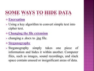  Encryption
 Using a key algorithm to convert simple text into
cipher text.
 Changing the file extension
 changing a .docx to .jpg file.
 Steganography
 Steganography simply takes one piece of
information and hides it within another. Computer
files, such as images, sound recordings, and slack
space contain unused or insignificant areas of data.
 