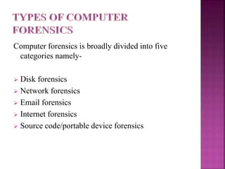Computer forensics is broadly divided into five
categories namely-
 Disk forensics
 Network forensics
 Email forensics
 Internet forensics
 Source code/portable device forensics
 