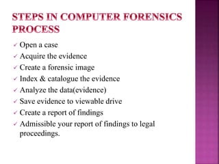  Open a case
 Acquire the evidence
 Create a forensic image
 Index & catalogue the evidence
 Analyze the data(evidence)
 Save evidence to viewable drive
 Create a report of findings
 Admissible your report of findings to legal
proceedings.
 