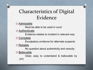 Characteristics of Digital 
Evidence 
O Admissible 
Must be able to be used in court 
O Authenticate 
Evidence relates to incident in relevant way 
O Complete 
Exculpatory evidence for alternate suspects 
O Reliable 
No question about authenticity and veracity 
O Believable 
Clear, easy to understand & believable by 
jury 
 