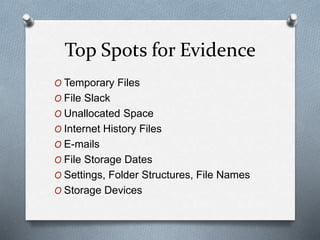 Top Spots for Evidence 
O Temporary Files 
O File Slack 
O Unallocated Space 
O Internet History Files 
O E-mails 
O File Storage Dates 
O Settings, Folder Structures, File Names 
O Storage Devices 
 