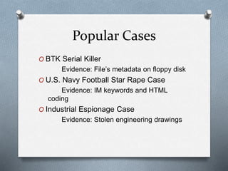 Popular Cases 
O BTK Serial Killer 
Evidence: File’s metadata on floppy disk 
O U.S. Navy Football Star Rape Case 
Evidence: IM keywords and HTML 
coding 
O Industrial Espionage Case 
Evidence: Stolen engineering drawings 
 