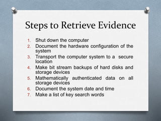 Steps to Retrieve Evidence 
1. Shut down the computer 
2. Document the hardware configuration of the 
system 
3. Transport the computer system to a secure 
location 
4. Make bit stream backups of hard disks and 
storage devices 
5. Mathematically authenticated data on all 
storage devices 
6. Document the system date and time 
7. Make a list of key search words 
 