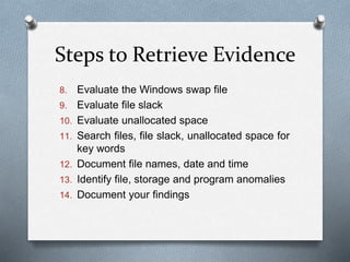 Steps to Retrieve Evidence 
8. Evaluate the Windows swap file 
9. Evaluate file slack 
10. Evaluate unallocated space 
11. Search files, file slack, unallocated space for 
key words 
12. Document file names, date and time 
13. Identify file, storage and program anomalies 
14. Document your findings 
 