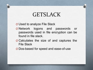 GETSLACK 
O Used to analyze File Slack 
O Network logons and passwords or 
passwords used in file encryption can be 
found in file slack. 
O Calculates the size of and captures the 
File Slack 
O Dos-based for speed and ease-of-use 
 