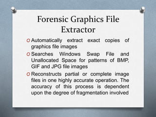 Forensic Graphics File 
Extractor 
O Automatically extract exact copies of 
graphics file images 
O Searches Windows Swap File and 
Unallocated Space for patterns of BMP, 
GIF and JPG file images 
O Reconstructs partial or complete image 
files in one highly accurate operation. The 
accuracy of this process is dependent 
upon the degree of fragmentation involved 
 