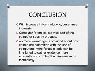 CONCLUSION 
O With increase in technology, cyber crimes 
increasing. 
O Computer forensics is a vital part of the 
computer security process. 
O As more knowledge is obtained about how 
crimes are committed with the use of 
computers, more forensic tools can be 
fine tuned to gather evidence more 
efficiently and combat the crime wave on 
technology. 
