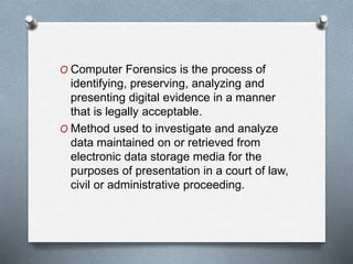 O Computer Forensics is the process of 
identifying, preserving, analyzing and 
presenting digital evidence in a manner 
that is legally acceptable. 
O Method used to investigate and analyze 
data maintained on or retrieved from 
electronic data storage media for the 
purposes of presentation in a court of law, 
civil or administrative proceeding. 
 