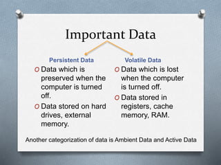 Important Data 
Persistent Data Volatile Data 
O Data which is 
preserved when the 
computer is turned 
off. 
O Data stored on hard 
drives, external 
memory. 
O Data which is lost 
when the computer 
is turned off. 
O Data stored in 
registers, cache 
memory, RAM. 
Another categorization of data is Ambient Data and Active Data 
 