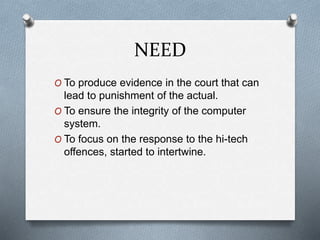 NEED 
O To produce evidence in the court that can 
lead to punishment of the actual. 
O To ensure the integrity of the computer 
system. 
O To focus on the response to the hi-tech 
offences, started to intertwine. 
 