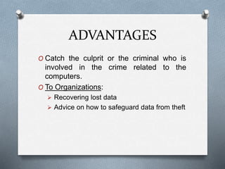 ADVANTAGES 
O Catch the culprit or the criminal who is 
involved in the crime related to the 
computers. 
O To Organizations: 
 Recovering lost data 
 Advice on how to safeguard data from theft 
 