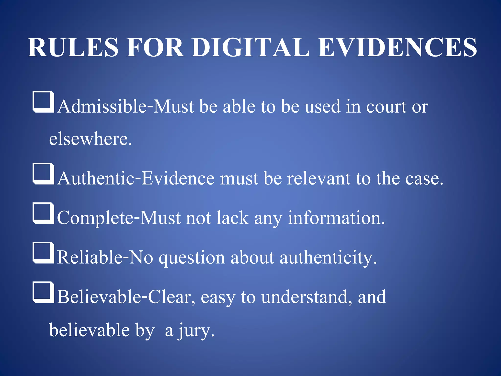 RULES FOR DIGITAL EVIDENCES
Admissible-Must be able to be used in court or
elsewhere.
Authentic-Evidence must be relevant to the case.
Complete-Must not lack any information.
Reliable-No question about authenticity.
Believable-Clear, easy to understand, and
believable by a jury.
 