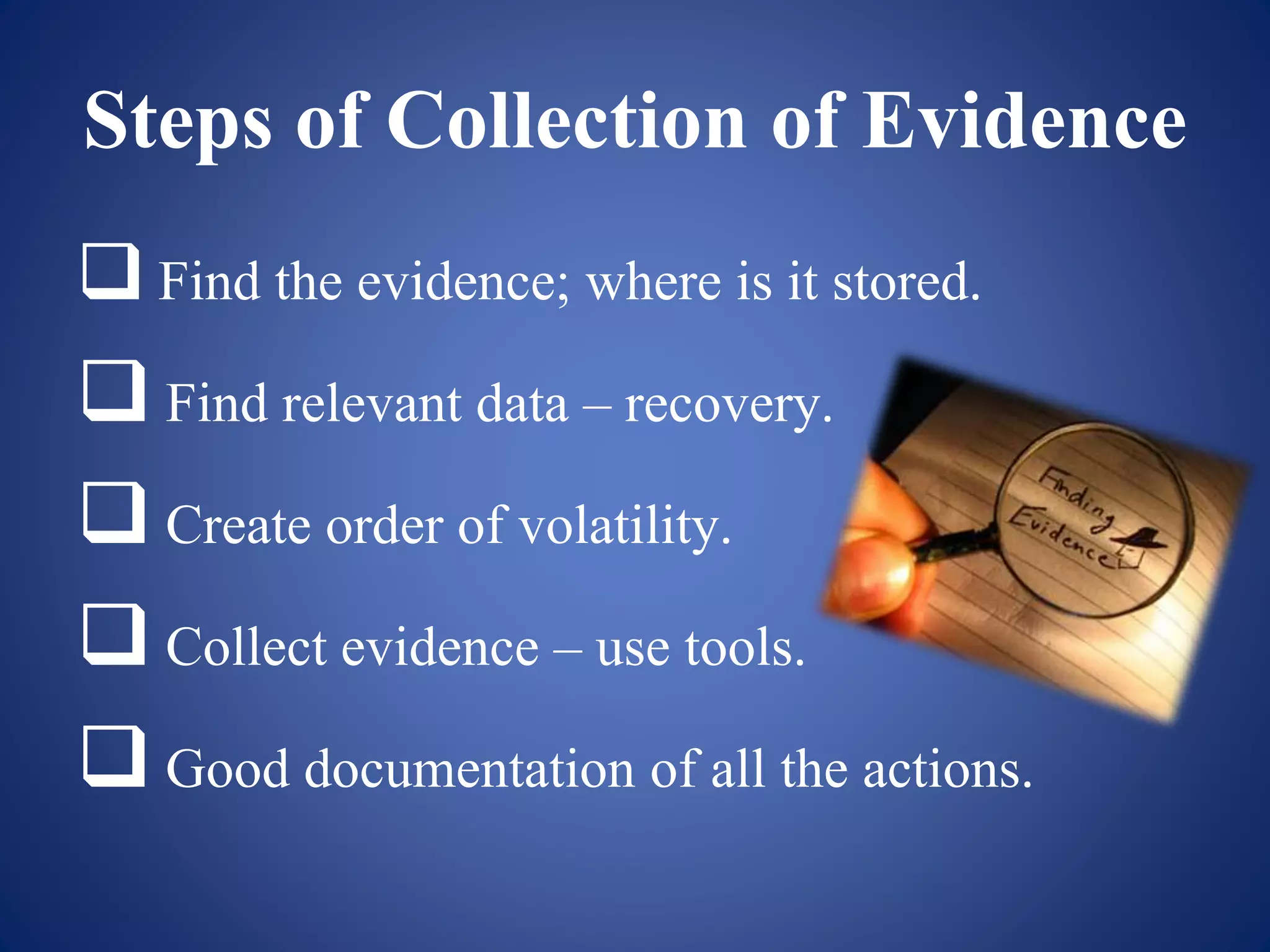 Steps of Collection of Evidence
 Find the evidence; where is it stored.
 Find relevant data – recovery.
 Create order of volatility.
 Collect evidence – use tools.
 Good documentation of all the actions.
 