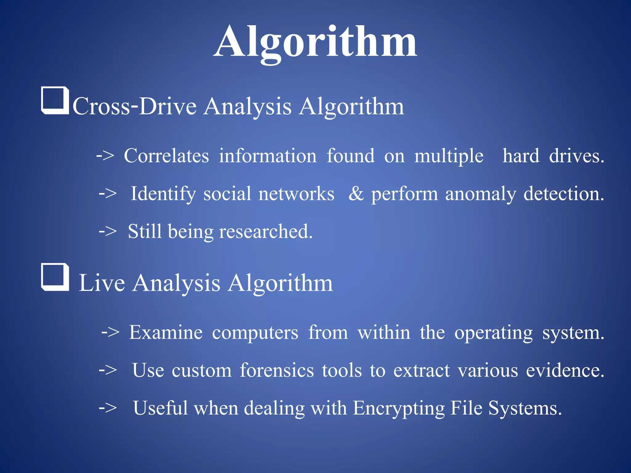 Algorithm
Cross-Drive Analysis Algorithm
-> Correlates information found on multiple hard drives.
-> Identify social networks & perform anomaly detection.
-> Still being researched.
 Live Analysis Algorithm
-> Examine computers from within the operating system.
-> Use custom forensics tools to extract various evidence.
-> Useful when dealing with Encrypting File Systems.
 