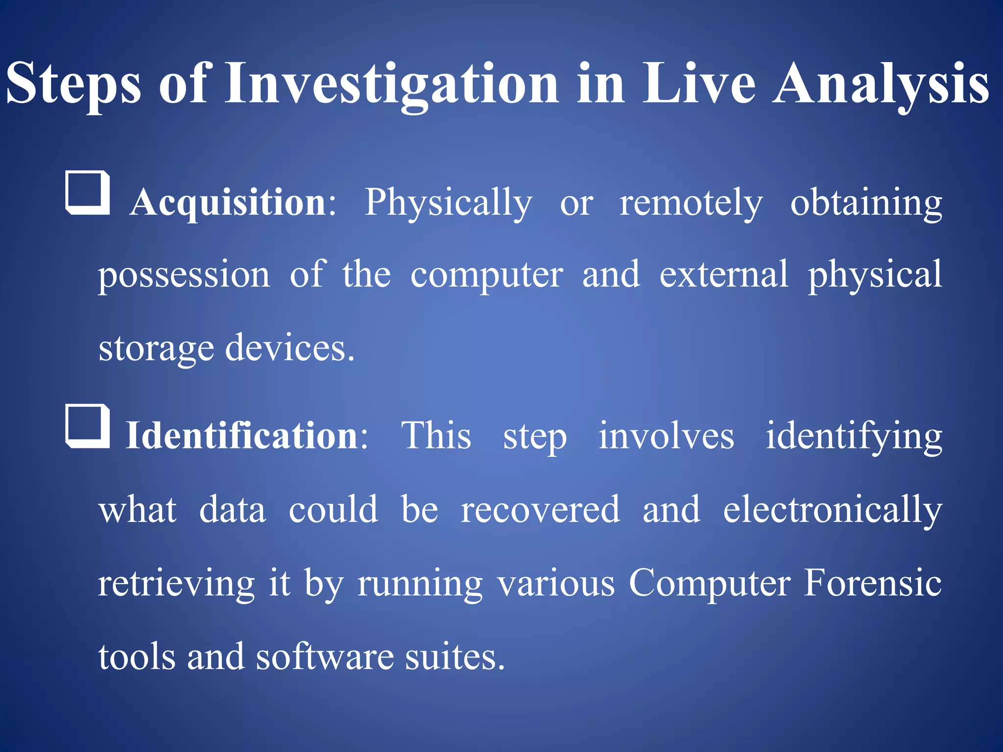 Steps of Investigation in Live Analysis
 Acquisition: Physically or remotely obtaining
possession of the computer and external physical
storage devices.
 Identification: This step involves identifying
what data could be recovered and electronically
retrieving it by running various Computer Forensic
tools and software suites.
 