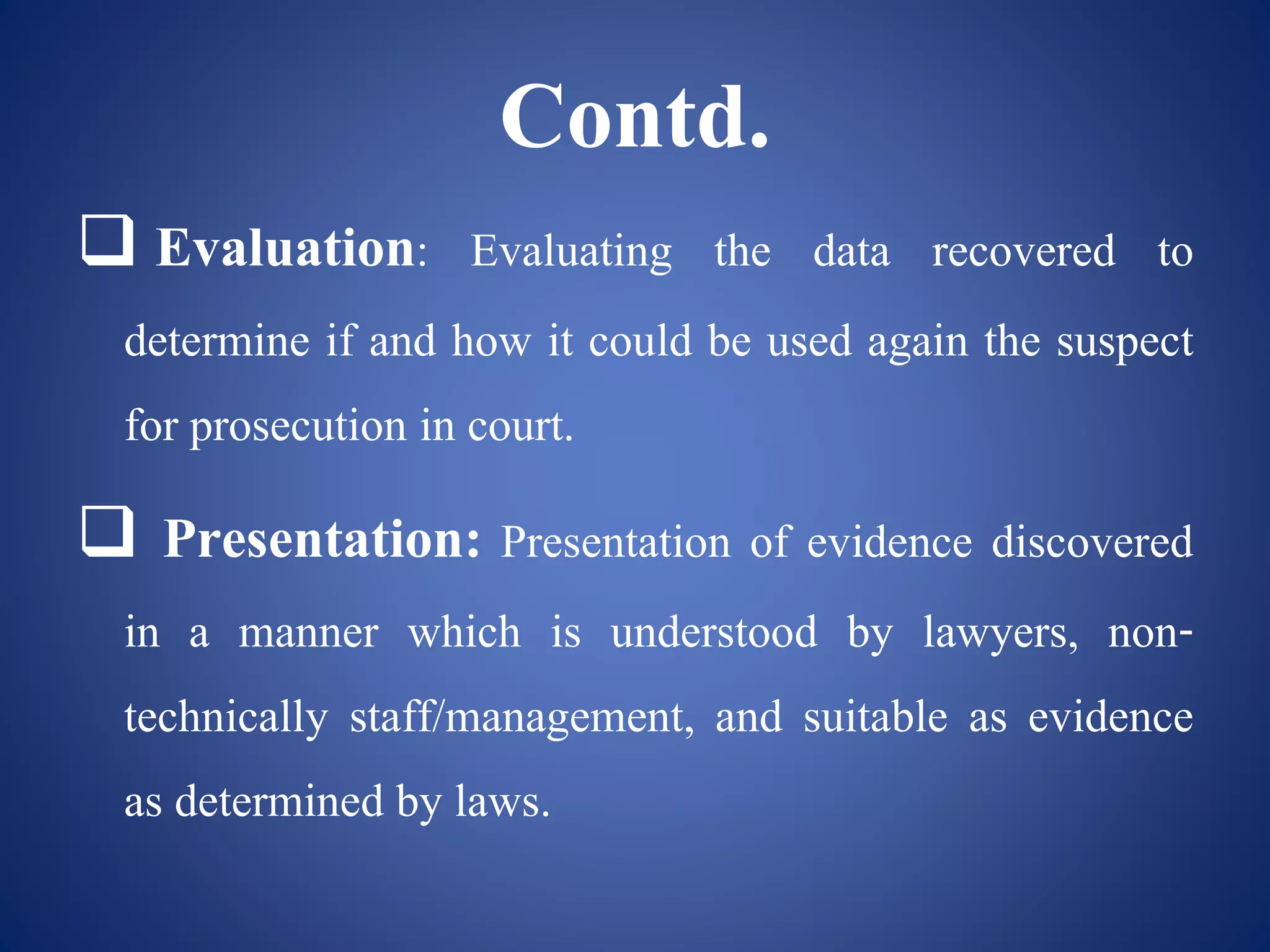 Contd.
 Evaluation: Evaluating the data recovered to
determine if and how it could be used again the suspect
for prosecution in court.
 Presentation: Presentation of evidence discovered
in a manner which is understood by lawyers, non-
technically staff/management, and suitable as evidence
as determined by laws.
 
