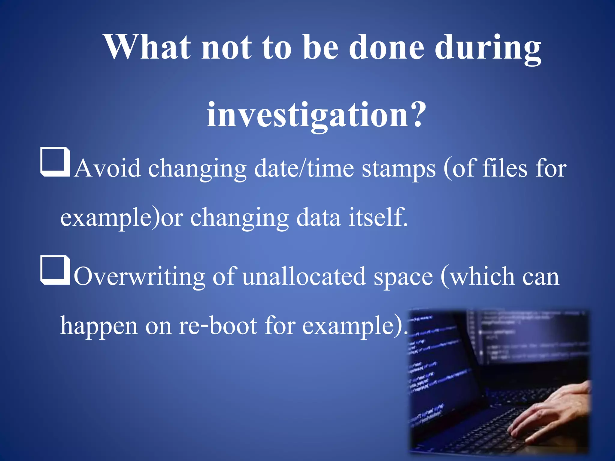 What not to be done during
investigation?
Avoid changing date/time stamps (of files for
example)or changing data itself.
Overwriting of unallocated space (which can
happen on re-boot for example).
 