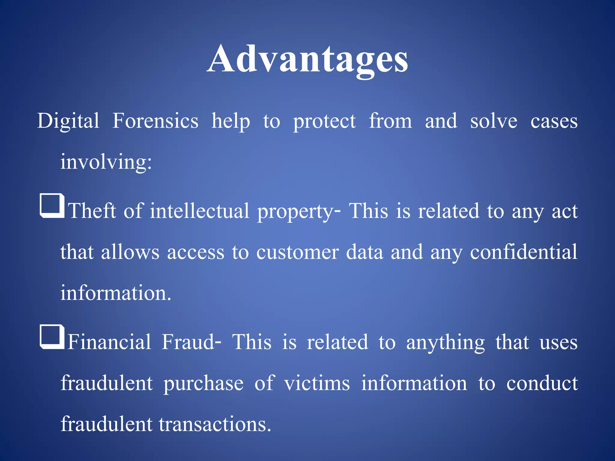 Advantages
Digital Forensics help to protect from and solve cases
involving:
Theft of intellectual property- This is related to any act
that allows access to customer data and any confidential
information.
Financial Fraud- This is related to anything that uses
fraudulent purchase of victims information to conduct
fraudulent transactions.
 