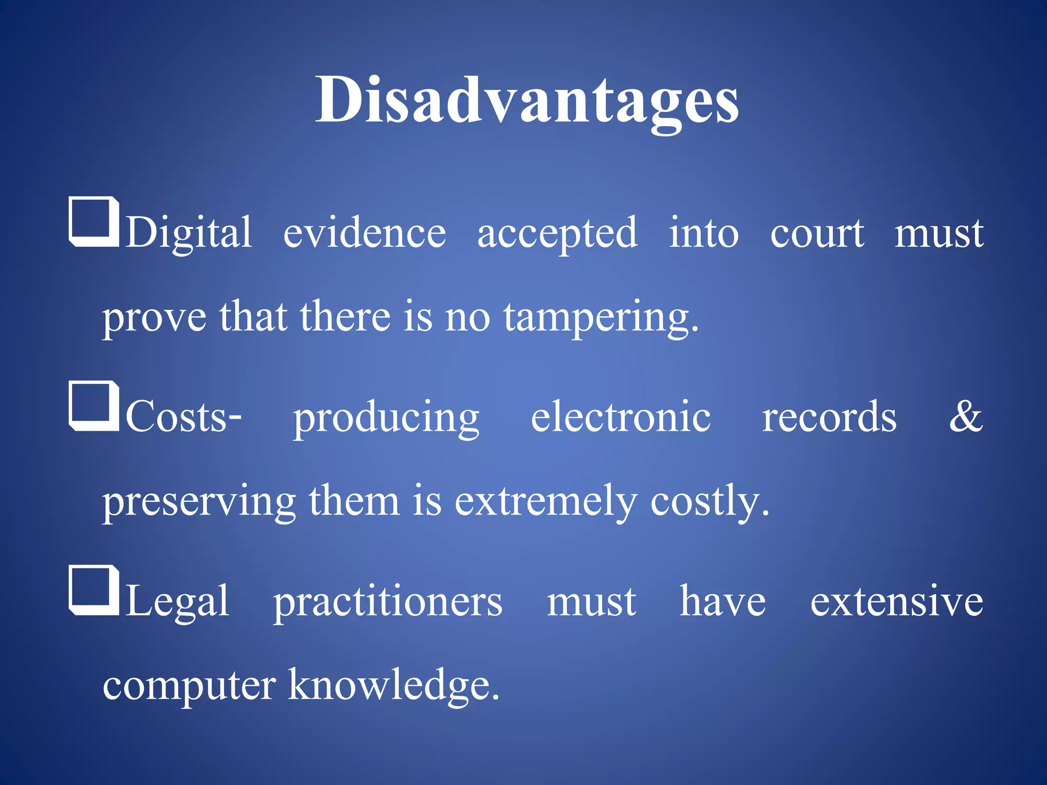 Disadvantages
Digital evidence accepted into court must
prove that there is no tampering.
Costs- producing electronic records &
preserving them is extremely costly.
Legal practitioners must have extensive
computer knowledge.
 