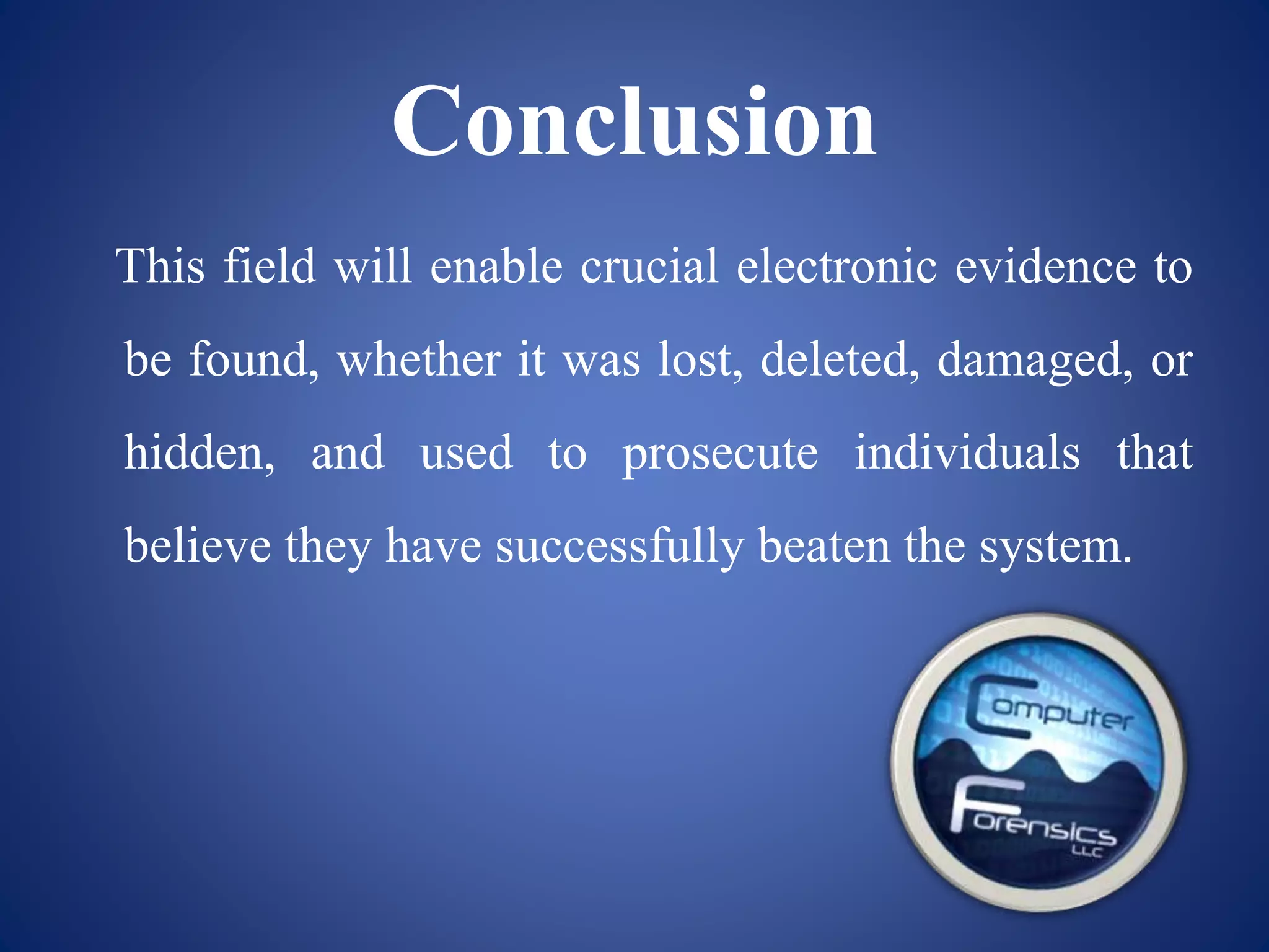 Conclusion
This field will enable crucial electronic evidence to
be found, whether it was lost, deleted, damaged, or
hidden, and used to prosecute individuals that
believe they have successfully beaten the system.
 