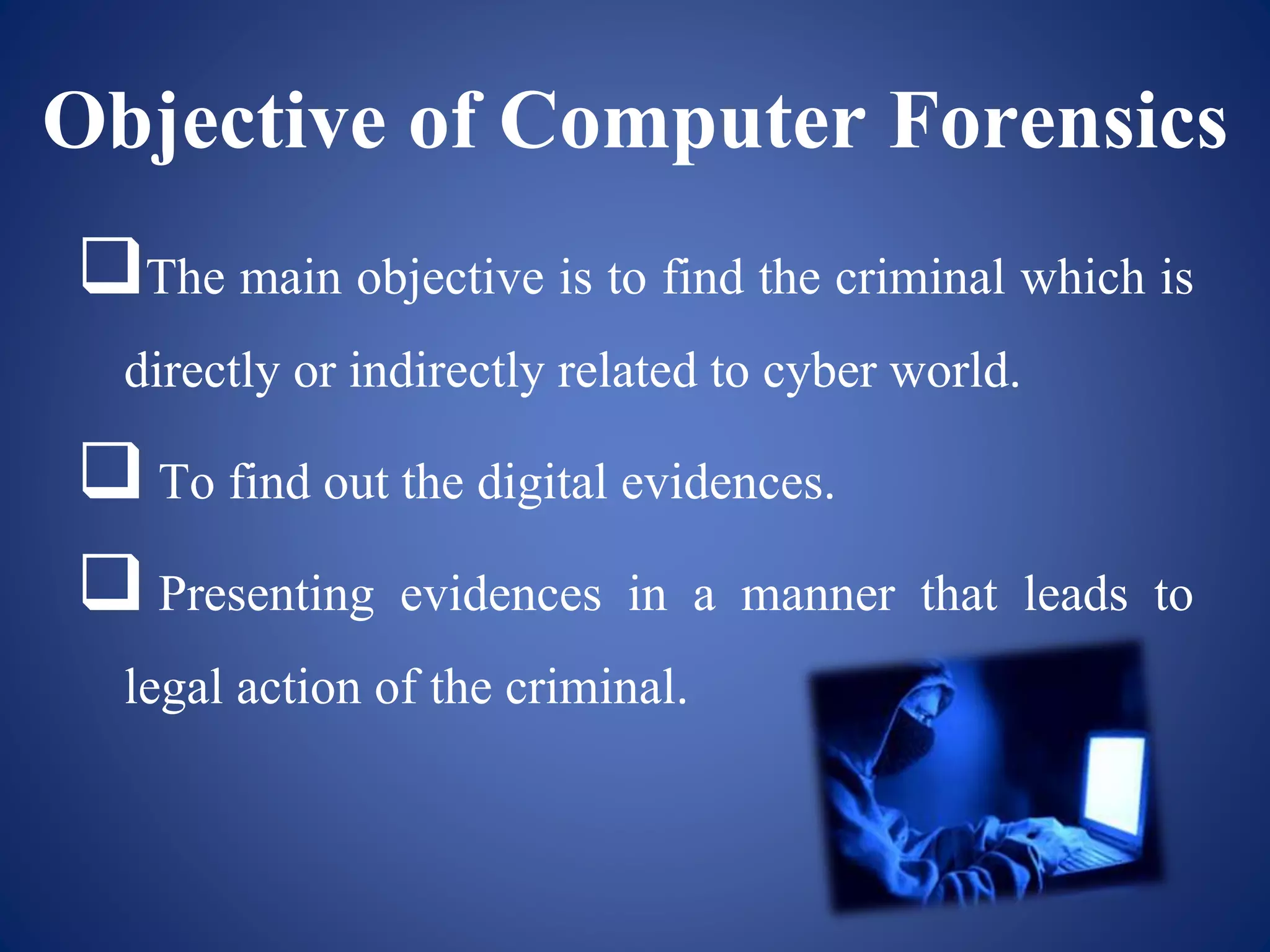 Objective of Computer Forensics
The main objective is to find the criminal which is
directly or indirectly related to cyber world.
 To find out the digital evidences.
 Presenting evidences in a manner that leads to
legal action of the criminal.
 
