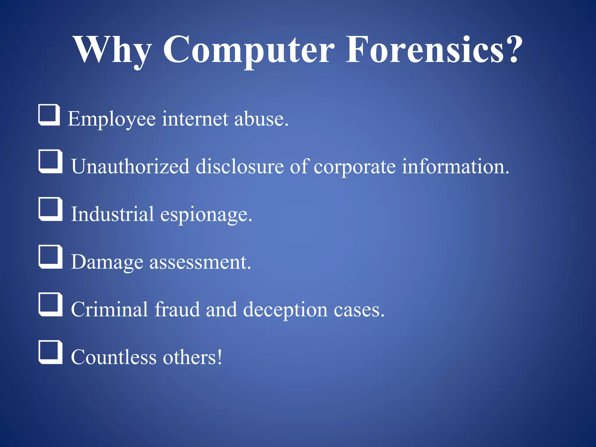 Why Computer Forensics?
 Employee internet abuse.
 Unauthorized disclosure of corporate information.
 Industrial espionage.
 Damage assessment.
 Criminal fraud and deception cases.
 Countless others!
 