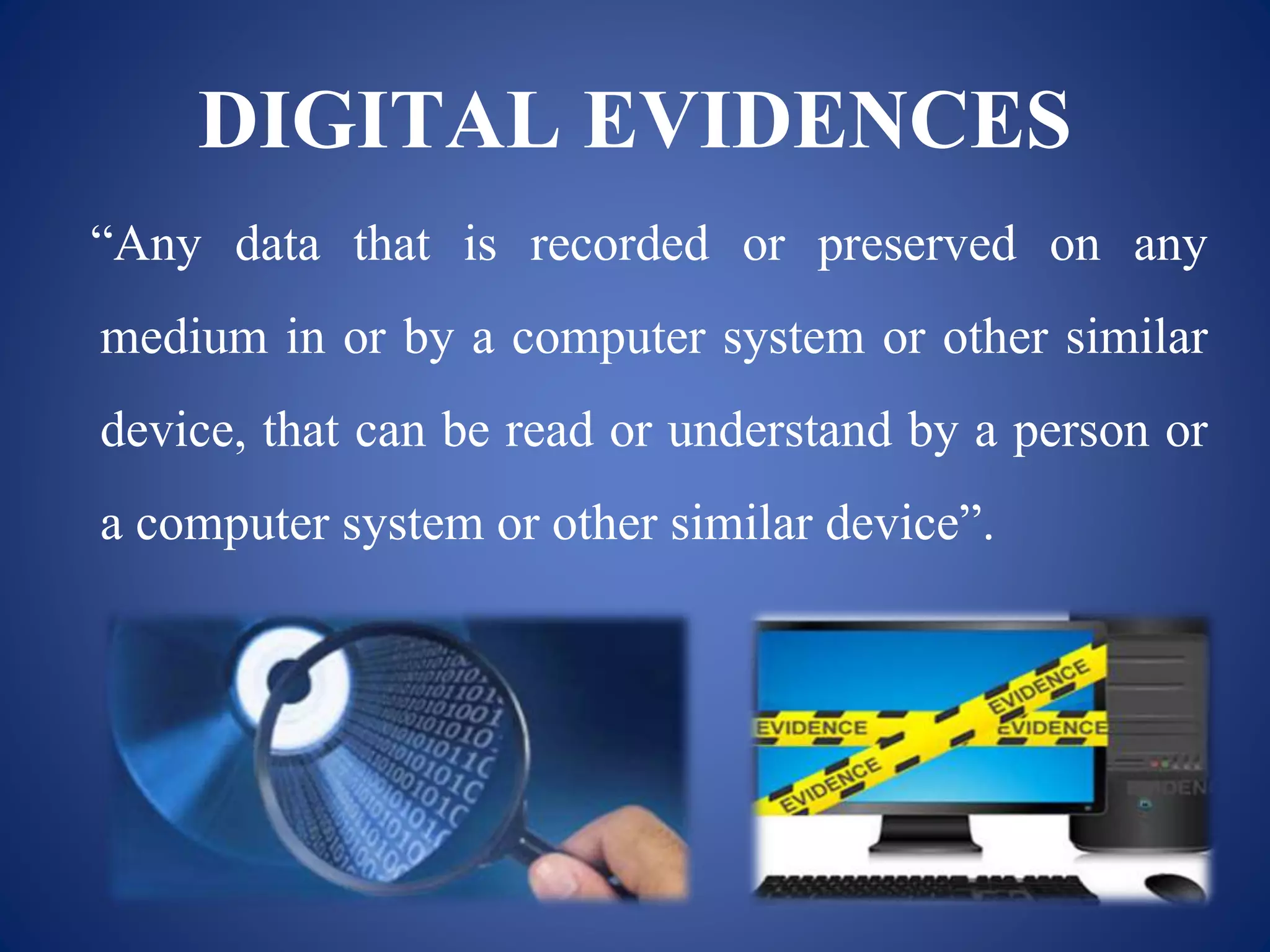 DIGITAL EVIDENCES
“Any data that is recorded or preserved on any
medium in or by a computer system or other similar
device, that can be read or understand by a person or
a computer system or other similar device”.
 