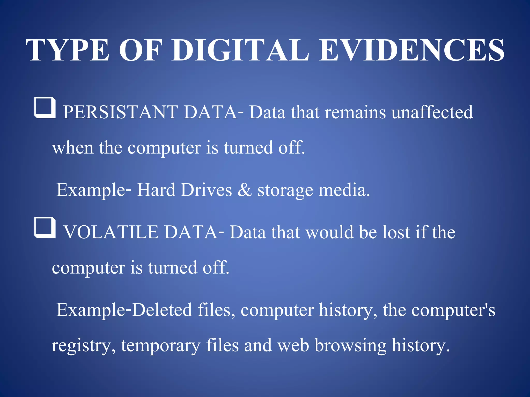 TYPE OF DIGITAL EVIDENCES
 PERSISTANT DATA- Data that remains unaffected
when the computer is turned off.
Example- Hard Drives & storage media.
 VOLATILE DATA- Data that would be lost if the
computer is turned off.
Example-Deleted files, computer history, the computer's
registry, temporary files and web browsing history.
 