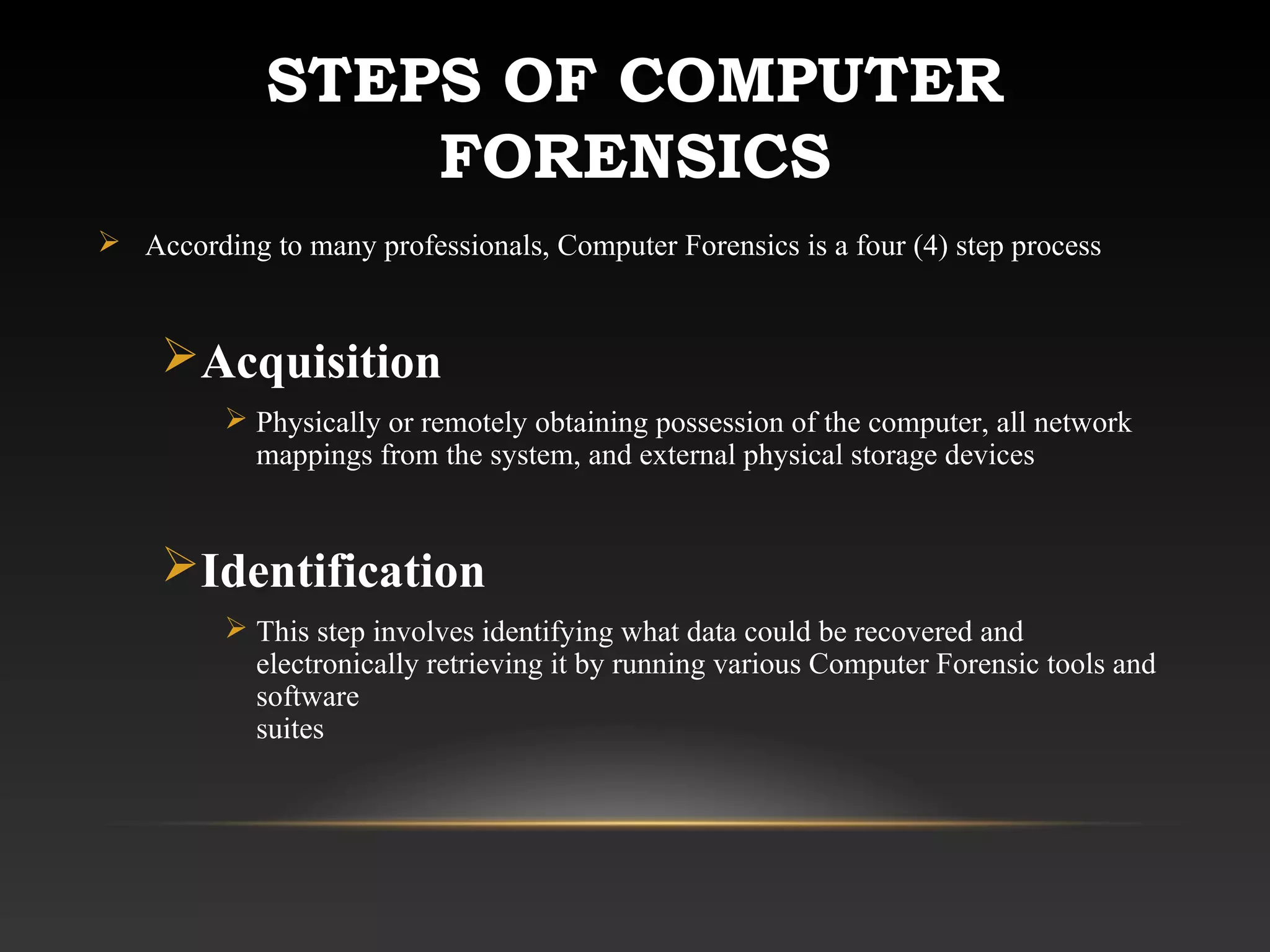 STEPS OF COMPUTER
FORENSICS
 According to many professionals, Computer Forensics is a four (4) step process
Acquisition
 Physically or remotely obtaining possession of the computer, all network
mappings from the system, and external physical storage devices
Identification
 This step involves identifying what data could be recovered and
electronically retrieving it by running various Computer Forensic tools and
software
suites
 