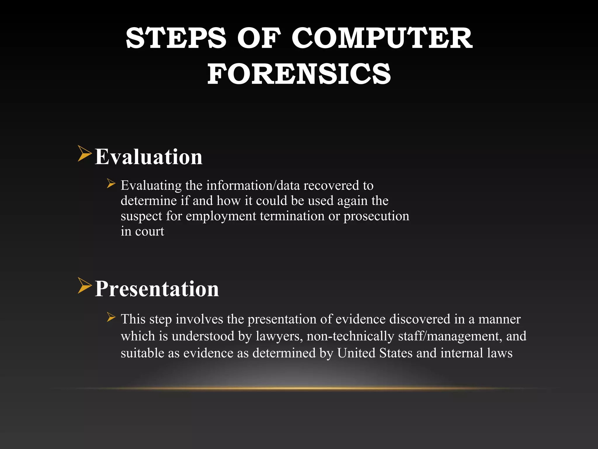 STEPS OF COMPUTER
FORENSICS
Evaluation
 Evaluating the information/data recovered to
determine if and how it could be used again the
suspect for employment termination or prosecution
in court
Presentation
 This step involves the presentation of evidence discovered in a manner
which is understood by lawyers, non-technically staff/management, and
suitable as evidence as determined by United States and internal laws
 