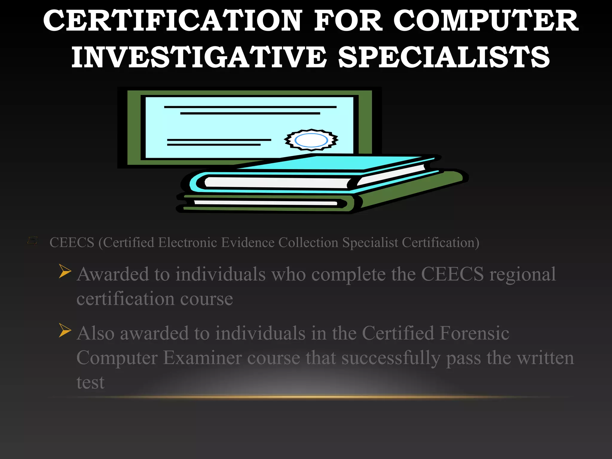 CERTIFICATION FOR COMPUTER
INVESTIGATIVE SPECIALISTS
CEECS (Certified Electronic Evidence Collection Specialist Certification)
Awarded to individuals who complete the CEECS regional
certification course
Also awarded to individuals in the Certified Forensic
Computer Examiner course that successfully pass the written
test
 