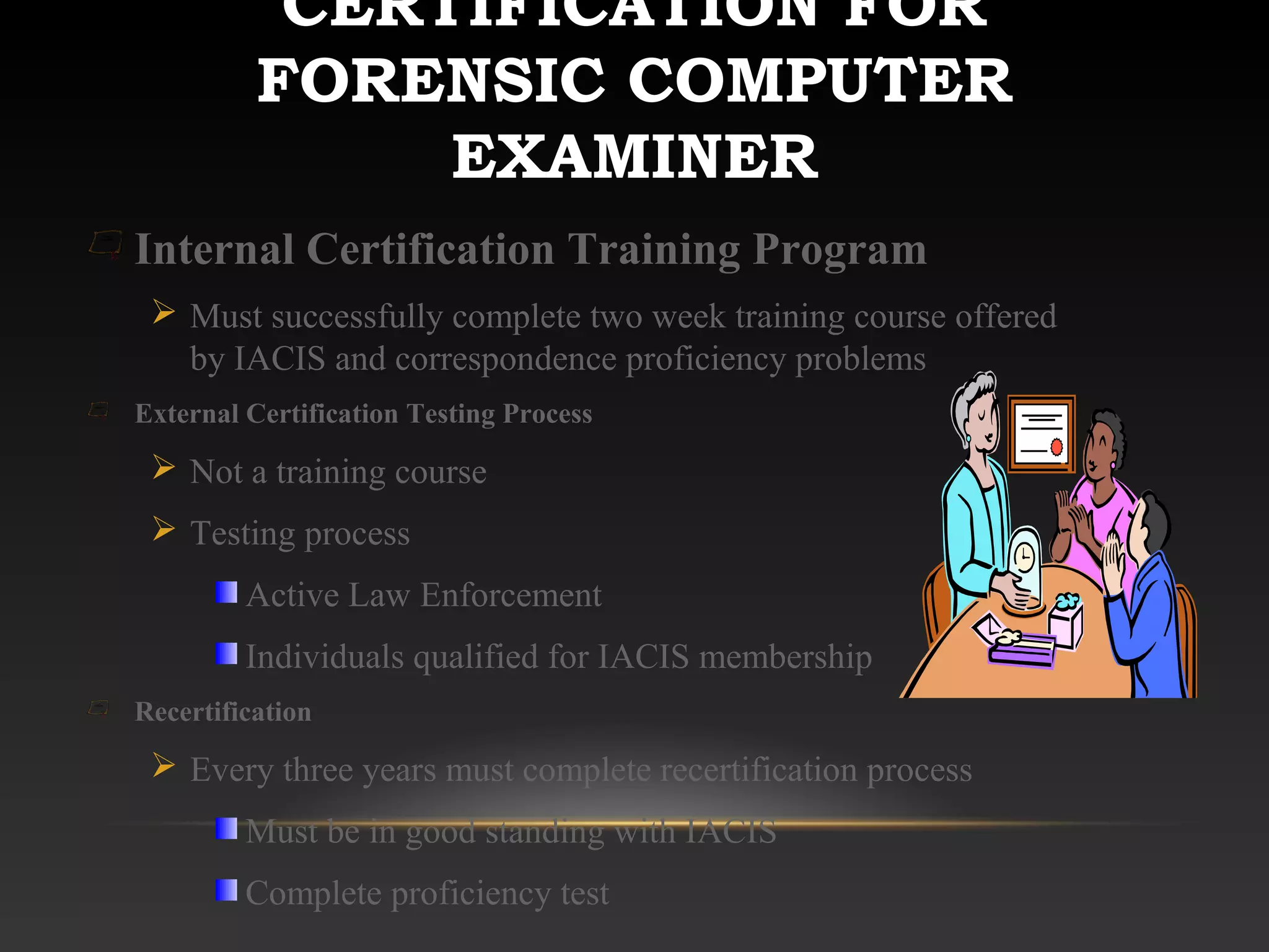 CERTIFICATION FOR
FORENSIC COMPUTER
EXAMINER
Internal Certification Training Program
 Must successfully complete two week training course offered
by IACIS and correspondence proficiency problems
External Certification Testing Process
 Not a training course
 Testing process
Active Law Enforcement
Individuals qualified for IACIS membership
Recertification
 Every three years must complete recertification process
Must be in good standing with IACIS
Complete proficiency test
 