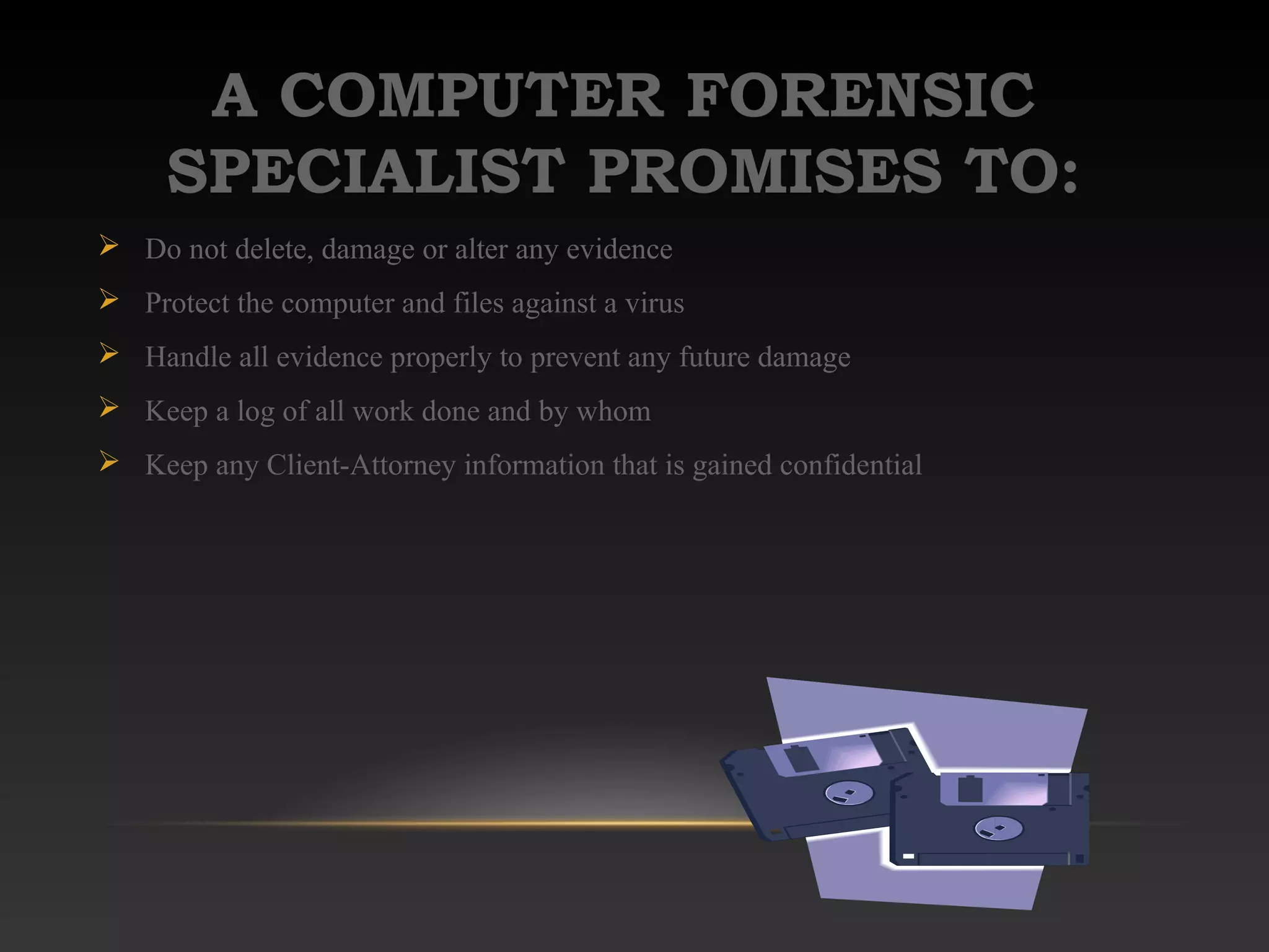 A COMPUTER FORENSIC
SPECIALIST PROMISES TO:
 Do not delete, damage or alter any evidence
 Protect the computer and files against a virus
 Handle all evidence properly to prevent any future damage
 Keep a log of all work done and by whom
 Keep any Client-Attorney information that is gained confidential
 